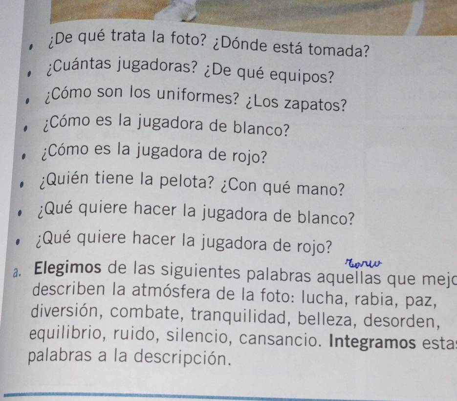 ¿De qué trata la foto? ¿Dónde está tomada? 
¿Cuántas jugadoras? ¿De qué equipos? 
¿Cómo son los uniformes? ¿Los zapatos? 
¿Cómo es la jugadora de blanco? 
¿Cómo es la jugadora de rojo? 
¿Quién tiene la pelota? ¿Con qué mano? 
¿Qué quiere hacer la jugadora de blanco? 
¿Qué quiere hacer la jugadora de rojo? 
a Elegimos de las siguientes palabras aquellas que mejo 
describen la atmósfera de la foto: lucha, rabia, paz, 
diversión, combate, tranquilidad, belleza, desorden, 
equilibrio, ruido, silencio, cansancio. Integramos esta 
palabras a la descripción.