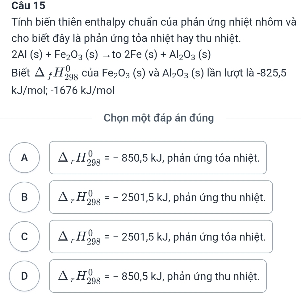 Tính biến thiên enthalpy chuẩn của phản ứng nhiệt nhôm và
cho biết đây là phản ứng tỏa nhiệt hay thu nhiệt.
2Al(s)+Fe_2O_3(s) to to2Fe(s)+Al_2O_3(s)
Biết △ _fH_(298)^0 của Fe_2O_3(s) và Al_2O_3 (s) lần lượt là -825,5
kJ/mol; -1676 kJ/mol
Chọn một đáp án đúng
A △ _rH_(298)^0=-850, 5kJ , phản ứng tỏa nhiệt.
B △ _rH_(298)^0=-2501,5kJ , phản ứng thu nhiệt.
C △ _rH_(298)^0=-2501, 5kJ , phản ứng tỏa nhiệt.
D △ _rH_(298)^0=-850,5kJ , phản ứng thu nhiệt.