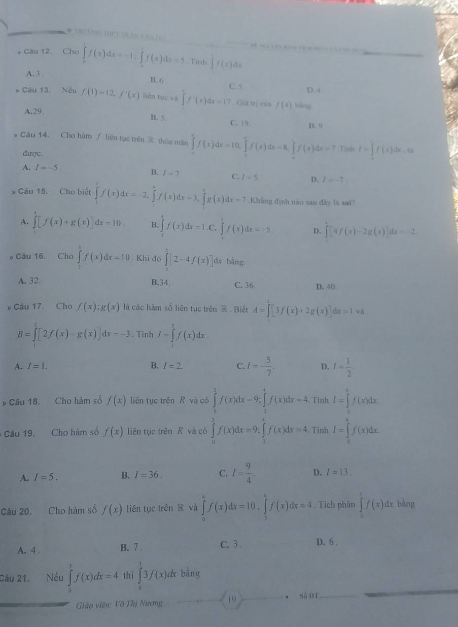 # Câu 12. Cho ∈t _0^(1f(x)(x)dx=5. Tính ∈tlimits f(x)dx
A. 3 . B. 6 C. 5
D.4
* Cầu 13. Nếu f(1)=12,f'(x) liên tục và ∈tlimits f^circ)(x)dx=17 Giả trị của f(4) bàng
A.29
B. 5 D. 9
C. 19.
Câu 14. Cho hàm ∫ liên tục trên  thoa măn ∈tlimits _0^(df(x)dx=10.∈tlimits _0^ef(x)dx=8.∈tlimits _0^ef(x)dx=7 Tinh I=∈tlimits _0^1f(x)dx.ta
được
A. I=-5.
B. I=7 C. I=5. D. l=-7
* Câu 15. Cho biết ∈tlimits _0^1f(x)dx=-2,∈tlimits _1^4f(x)dx=3,∈tlimits _1^4g(x)dx=7 Khâng định nào sau đây là sai?
A. ∈tlimits _0^4[f(x)+g(x)]dx=10. B. ∈tlimits _1)f(x)dx=1. C. ∈tlimits _0^(5f(x)dx=-5 D. ∈t [4f(x)-2g(x)]dx=-2
Cầu 16. Cho ∈tlimits _2^3f(x)dx=10 Khi đỏ ∈tlimits _0^3[2-4f(x)] dx bằng
A. 32. B.34. C. 36. D. 40
* Câu 17. Cho f(x);g(x) là các hàm số liên tục trên R . Biết A=∈tlimits _0^2[3f(x)+2g(x)]dx=1va
B=∈tlimits ^2)[2f(x)-g(x)]dx=-3. Tinh I=∈tlimits _1^(2f(x)dx.
A. I=1. B. I=2. C. I=-frac 5)7. D. I= 1/2 .
* Câu 18. Cho hàm số f(x) liên tục trên R và có ∈tlimits _0^(2f(x)dx=9;∈tlimits _2^4f(x)dx=4. Tính I=∈tlimits _0^4f(x)dx.
Câu 19. Cho hàm số f(x) liên tục trên R và có ∈tlimits _0^2f(x)dx=9;∈tlimits _2^4f(x)dx=4. Tính I=∈tlimits _0^4f(x)dx.
A. I=5. B. I=36. C. I=frac 9)4.
D. I=13.
Câu 20. Cho hàm số f(x) liên tục trên R và ∈tlimits _0^4f(x)dx=10,∈tlimits _1^4f(x)dx=4. Tích phân ∈tlimits _0^1f(x)dxbang
D. 6 .
A. 4 .
B. 7 . C.  3 .
Câu 21.      Nếu ∈tlimits _0^1f(x)dx=4 thì ∈tlimits _0^13f(x)dxban 0
Giáo viên: Võ Thị Nương
19 。 Số DT