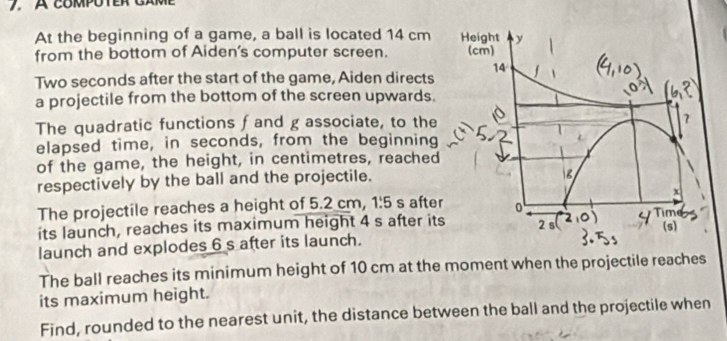 At the beginning of a game, a ball is located 14 cm
from the bottom of Aiden's computer screen. 
Two seconds after the start of the game, Aiden directs
a projectile from the bottom of the screen upwards.
The quadratic functions f and g associate, to the
elapsed time, in seconds, from the beginning
of the game, the height, in centimetres, reached
respectively by the ball and the projectile.
The projectile reaches a height of 5.2 cm, 1:5 s after
its launch, reaches its maximum height 4 s after its
launch and explodes 6 s after its launch.
The ball reaches its minimum height of 10 cm at the moment when the projectile reaches
its maximum height.
Find, rounded to the nearest unit, the distance between the ball and the projectile when