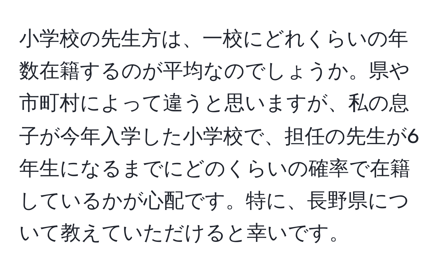 小学校の先生方は、一校にどれくらいの年数在籍するのが平均なのでしょうか。県や市町村によって違うと思いますが、私の息子が今年入学した小学校で、担任の先生が6年生になるまでにどのくらいの確率で在籍しているかが心配です。特に、長野県について教えていただけると幸いです。