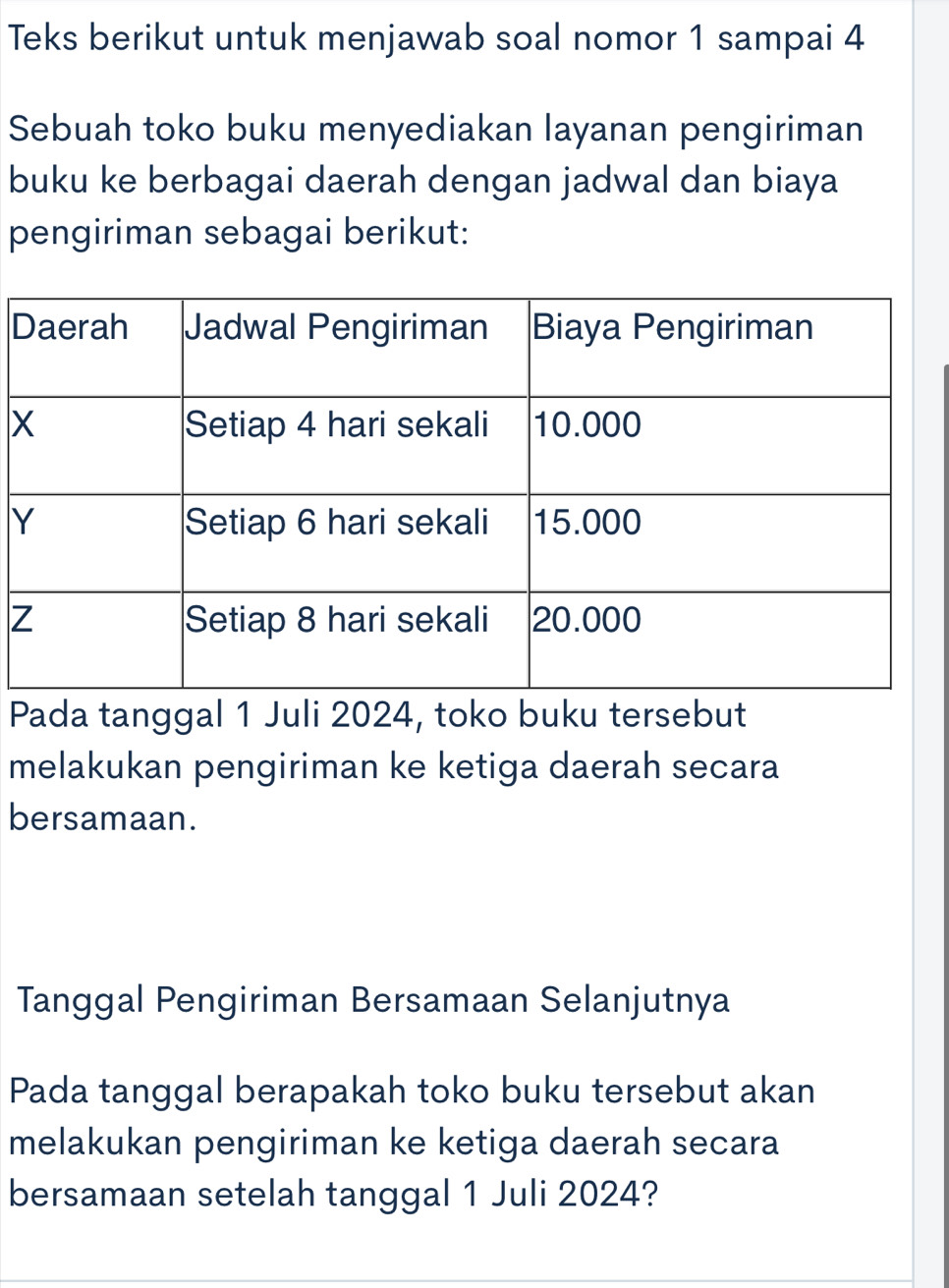 Teks berikut untuk menjawab soal nomor 1 sampai 4
Sebuah toko buku menyediakan layanan pengiriman
buku ke berbagai daerah dengan jadwal dan biaya
pengiriman sebagai berikut:
D
x
Y
Z
Pada tanggal 1 Juli 2024, toko buku tersebut
melakukan pengiriman ke ketiga daerah secara
bersamaan.
Tanggal Pengiriman Bersamaan Selanjutnya
Pada tanggal berapakah toko buku tersebut akan
melakukan pengiriman ke ketiga daerah secara
bersamaan setelah tanggal 1 Juli 2024?