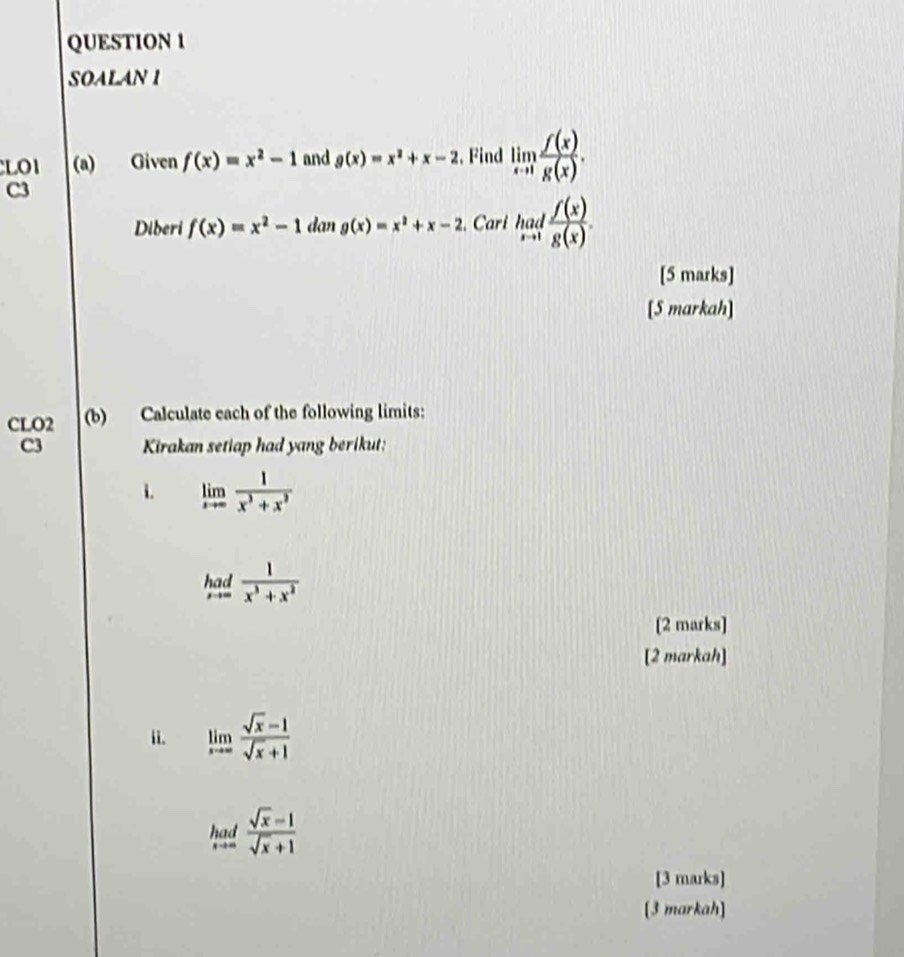 SOALAN 1 
LO1 (a) Given f(x)=x^2-1 and g(x)=x^2+x-2. Find limlimits _xto 1 f(x)/g(x) . 
C3 
Diberi f(x)=x^2-1 lan g(x)=x^2+x-2.Cari had f(x)/g(x) . 
[5 marks] 
[5 markah] 
CLO2 (b) Calculate each of the following limits: 
C3 Kirakan setiap had yang berikut: 
i. limlimits _xto ∈fty  1/x^3+x^2 
had  1/x^3+x^2 
[2 marks] 
[2 markah] 
ii. limlimits _xto ∈fty  (sqrt(x)-1)/sqrt(x)+1 
had  (sqrt(x)-1)/sqrt(x)+1 
[3 marks] 
[3 markah]