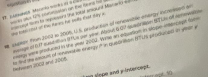 equation 
17. EARNINGS Macario works at a clull 
works plus 12% commission on the items he 
intercept form to represent the total amoum Macario ean 
the total cost of the items he sells that day x. 
8. ENERGY From 2002 to 2005, U.S. production of renewable eriergy increased a 
average of 0.17 quadrillion BTUs per year. About 6.07 quadration STUs off remewable 
energy were produced in the year 2002. Write an equation in slope-intercept fom 
to find the amount of renewable energy P in quadrillion BTUs produced in year y
between 2002 and 2005. 
uan slope and y-intercept. 
Intept 10