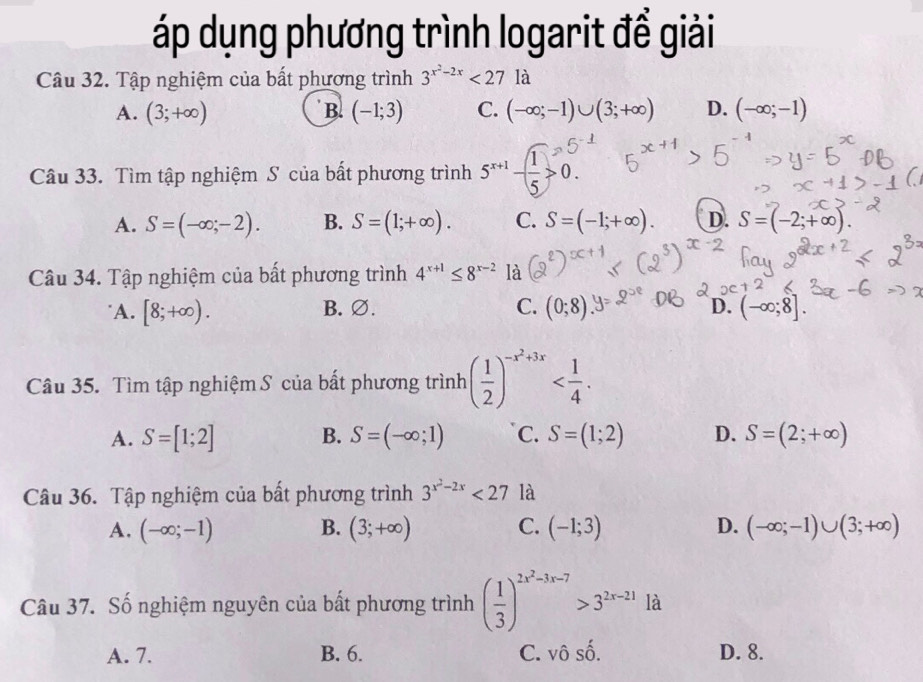 áp dụng phương trình logarit để giải
Câu 32. Tập nghiệm của bất phương trình 3^(x^2)-2x<27</tex> là
A. (3;+∈fty ) B. (-1;3) C. (-∈fty ;-1)∪ (3;+∈fty ) D. (-∈fty ;-1)
Câu 33. Tìm tập nghiệm S của bất phương trình 5^(x+1)- 1/5 >0.
A. S=(-∈fty ;-2). B. S=(1;+∈fty ). C. S=(-1;+∈fty ). D. S=(-2;+∈fty ). 
Câu 34. Tập nghiệm của bất phương trình 4^(x+1)≤ 8^(x-2) là
D.
A. [8;+∈fty ). B. ∅. C. (0;8) (-∈fty ;8]. 
Câu 35. Tìm tập nghiệm S của bất phương trình ( 1/2 )^-x^2+3x .
A. S=[1;2] B. S=(-∈fty ;1) C. S=(1;2) D. S=(2;+∈fty )
Câu 36. Tập nghiệm của bất phương trình 3^(x^2)-2x<27</tex> là
A. (-∈fty ;-1) B. (3;+∈fty ) C. (-1;3) D. (-∈fty ;-1)∪ (3;+∈fty )
Câu 37. Số nghiệm nguyên của bất phương trình ( 1/3 )^2x^2-3x-7>3^(2x-21) là
A. 7. B. 6. C. vhat Oshat O. D. 8.