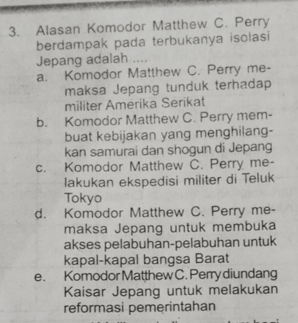 Alasan Komodor Matthew C. Perry
berdampak pada terbukanya isolasi
Jepang adalah ....
a. Komodor Matthew C. Perry me-
maksa Jepang tunduk terhadap
militer Amerika Serikat
b. Komodor Matthew C. Perry mem-
buat kebijakan yang menghilang-
kan samurai dan shogun di Jepang
c. Komodor Matthew C. Perry me-
lakukan ekspedisi militer di Teluk
Tokyo
d. Komodor Matthew C. Perry me-
maksa Jepang untuk membuka
akses pelabuhan-pelabuhan untuk
kapal-kapal bangsa Barat
e. Komodor Matthew C. Perry diundang
Kaisar Jepang untuk melakukan
reformasi pemerintahan