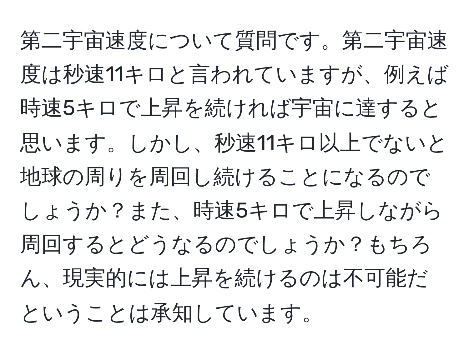 第二宇宙速度について質問です。第二宇宙速度は秒速11キロと言われていますが、例えば時速5キロで上昇を続ければ宇宙に達すると思います。しかし、秒速11キロ以上でないと地球の周りを周回し続けることになるのでしょうか？また、時速5キロで上昇しながら周回するとどうなるのでしょうか？もちろん、現実的には上昇を続けるのは不可能だということは承知しています。