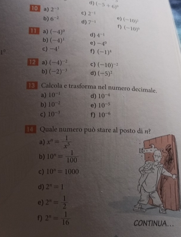 (-5+6)^0 D=9
10 a) 2^(-3) c) 2^(-1)
e)
b) 6^(-2) d) 7^(-1) (-10)^2
f) (-10)^0
11 a) (-4)^0 d) 4^(-1)
b) (-4)^1 e) -4^0
1^0
c) -4^1 f) (-1)^4
12 a) (-4)^-2 c) (-10)^-2
b) (-2)^-3 d) (-5)^2
13 Calcola e trasforma nel numero decimale.
a) 10^(-1) d) 10^(-4)
b) 10^(-2) e) 10^(-5)
c) 10^(-3) f) 10^(-6)
4 Quale numero può stare al posto di n?
a) x^n= 1/x^5 
b) 10^n= 1/100 
c) 10^n=1000
d) 2^n=1
e) 2^n= 1/2 
f) 2^n= 1/16  CONTINUA...