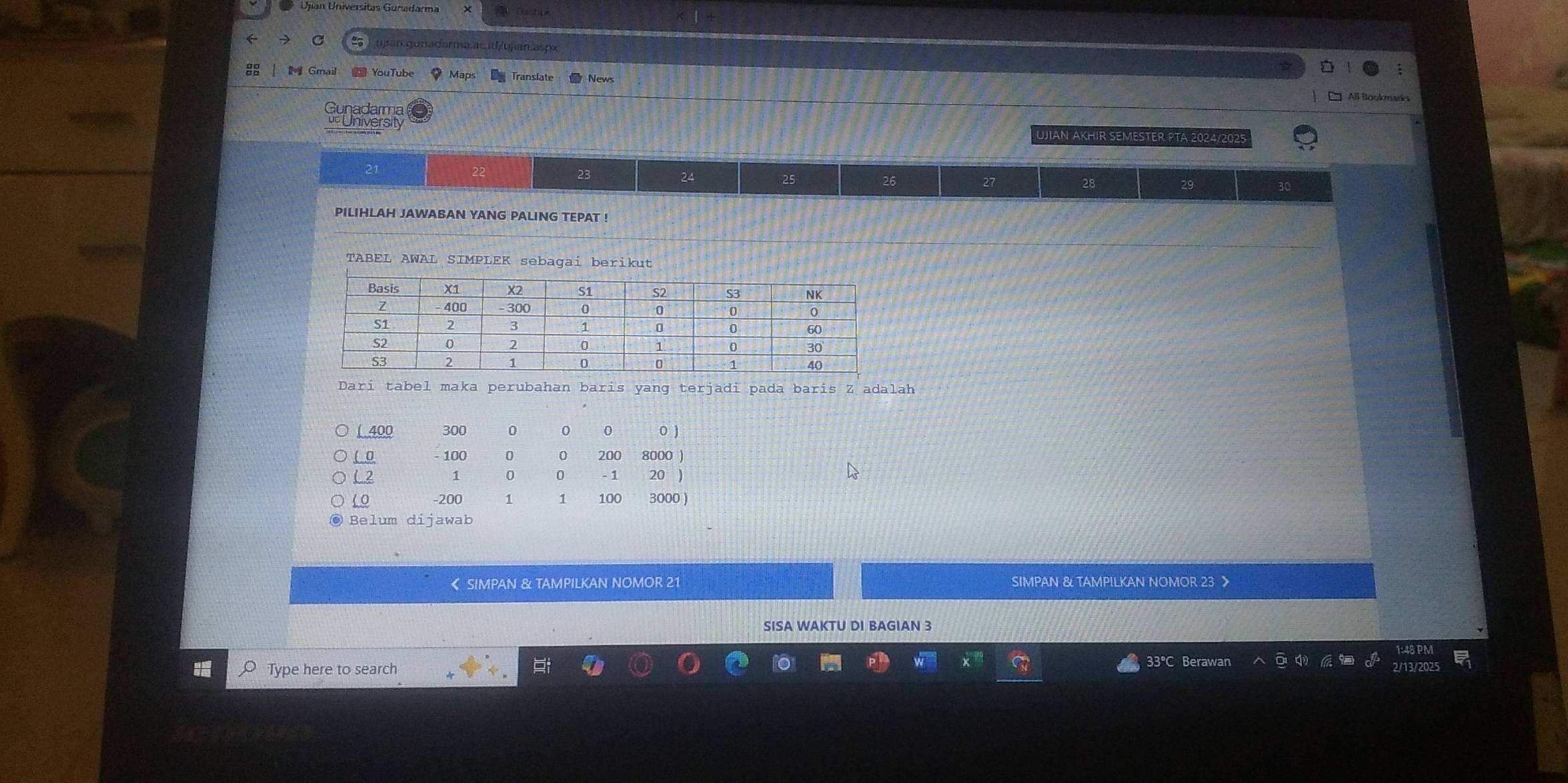 Ujian Universitas Gunadarma 
→ C ujjan.gunadarma.ac.id/ujian.aspx 
Gmail YouTube Maps News All Bookmarks 
Gunadarma 
uc University UJIAN AKHIR SEMESTER PTA 2024/2025
21
22
23
24
25
26
27
28
29 30
PILIHLAH JAWABAN YANG PALING TEPAT ! 
TABEL AWAL SIMPLEK sebagai berikut 
Dari tabel maka perubahan baris yang terjadi pada baris Z adalah 
[ 400 300 0 0 0 0 ) 
( 0 100 0 0 200 8000 )
L2 1 0 0 - 1 20
( 0 -200 1 1 100 3000 ) 
● Belum dijawab 
《 SIMPAN & TAMPILKAN NOMOR 21 SIMPAN & TAMPILKAN NOMOR 23
SISA WAKTU DI BAGIAN 3
O Type here to search t 33°C Berawan