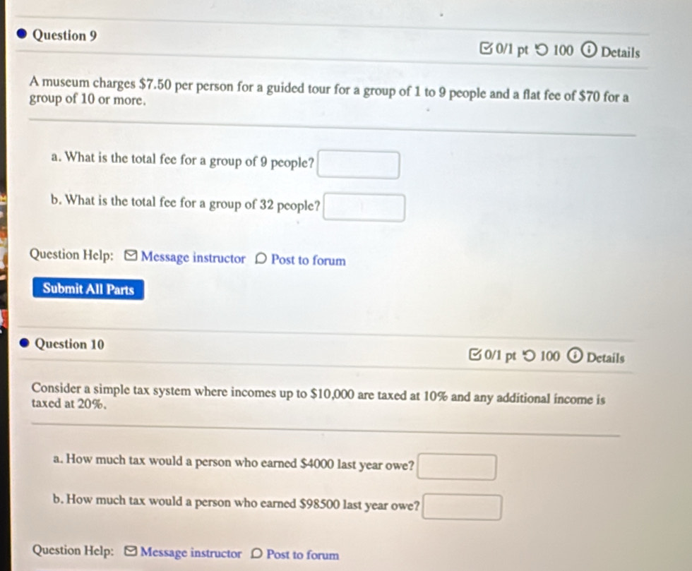 □ 0/1 pt つ 100 ⓣ Details 
A museum charges $7.50 per person for a guided tour for a group of 1 to 9 people and a flat fee of $70 for a 
group of 10 or more. 
a. What is the total fee for a group of 9 people? □ 
b. What is the total fee for a group of 32 people? □^ 
Question Help: - Message instructor 〇 Post to forum 
Submit All Parts 
Question 10 0/1 pt つ 100 Details 
Consider a simple tax system where incomes up to $10,000 are taxed at 10% and any additional income is 
taxed at 20%. 
a. How much tax would a person who earned $4000 last year owe? □ 
b. How much tax would a person who earned $98500 last year owe? □ 
Question Help: - Message instructor D Post to forum