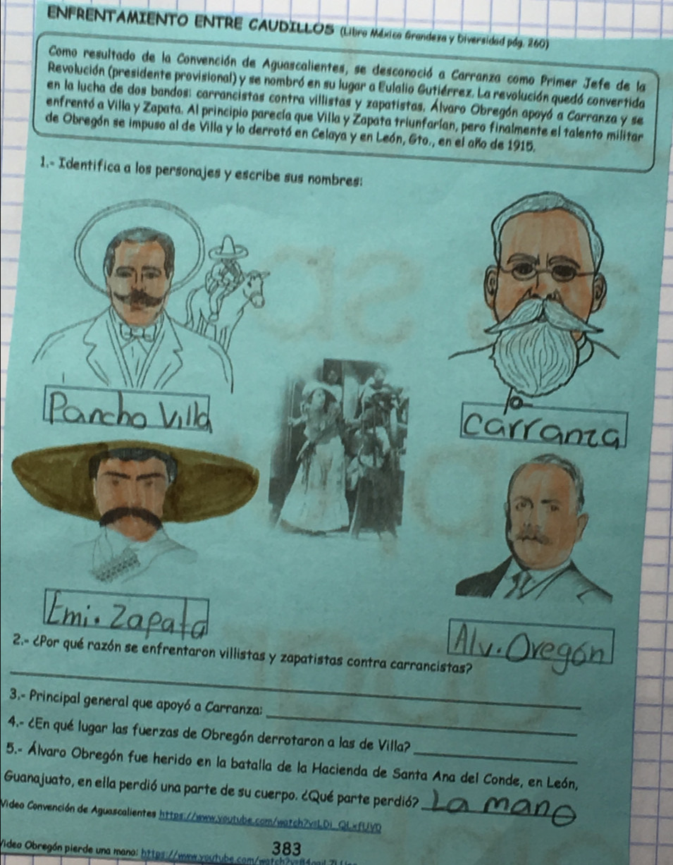 ENFRENTAMIENTO ENTRE CAUDILLOS (Líbro México Grandeza y Diversidad pág. 260) 
Como resultado de la Convención de Aguascalientes, se desconoció a Carranza como Primer Jefe de la 
Revolución (presidente provisional) y se nombró en su lugar a Eulalio Gutiérrez. La revolución quedó convertida 
en la lucha de dos bandos: carrancistas contra villistas y zapatistas. Álvaro Obregón apoyó a Carranza y se 
enfrentó a Villa y Zapata. Al principio parecía que Villa y Zapata triunfarían, pero finalmente el talento militar 
de Obregón se impuso al de Villa y lo derrotó en Celaya y en León, Eto., en el año de 1915. 
1.- Identifica a los perso 
_ 
2.- ¿Por qué razón se enfrentaron villistas y zapatistas contra carrancistas? 
_ 
3.- Principal general que apoyó a Carranza: 
4.- ¿En qué lugar las fuerzas de Obregón derrotaron a las de Villa? 
5.- Álvaro Obregón fue herido en la batalla de la Hacienda de Santa Ana del Conde, en León, 
Guanajuato, en ella perdió una parte de su cuerpo. ¿Qué parte perdió? 
Video Convención de Aguascalientes https://www.voutube.com/watch?vsLDi_QLxfUVD_ 
383 
Video Obregón pierde una mano: https://ww.youtube.com/watch?