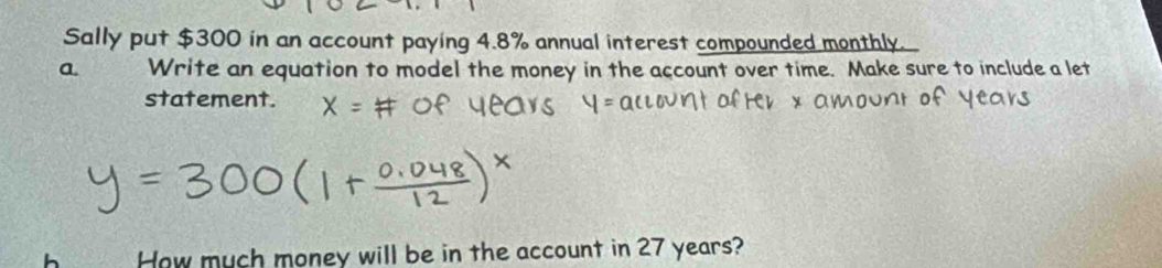 Sally put $300 in an account paying 4.8% annual interest compounded monthly. 
a Write an equation to model the money in the account over time. Make sure to include a let 
statement. 
How much money will be in the account in 27 years?