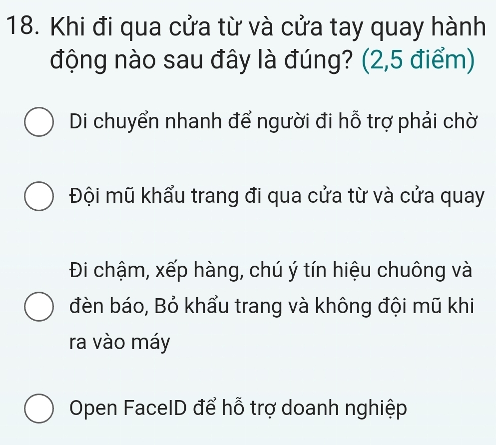 Khi đi qua cửa từ và cửa tay quay hành
động nào sau đây là đúng? (2,5 điểm)
Di chuyển nhanh để người đi hỗ trợ phải chờ
Đội mũ khẩu trang đi qua cửa từ và cửa quay
Đi chậm, xếp hàng, chú ý tín hiệu chuông và
đèn báo, Bỏ khẩu trang và không đội mũ khi
ra vào máy
Open FaceID để hỗ trợ doanh nghiệp