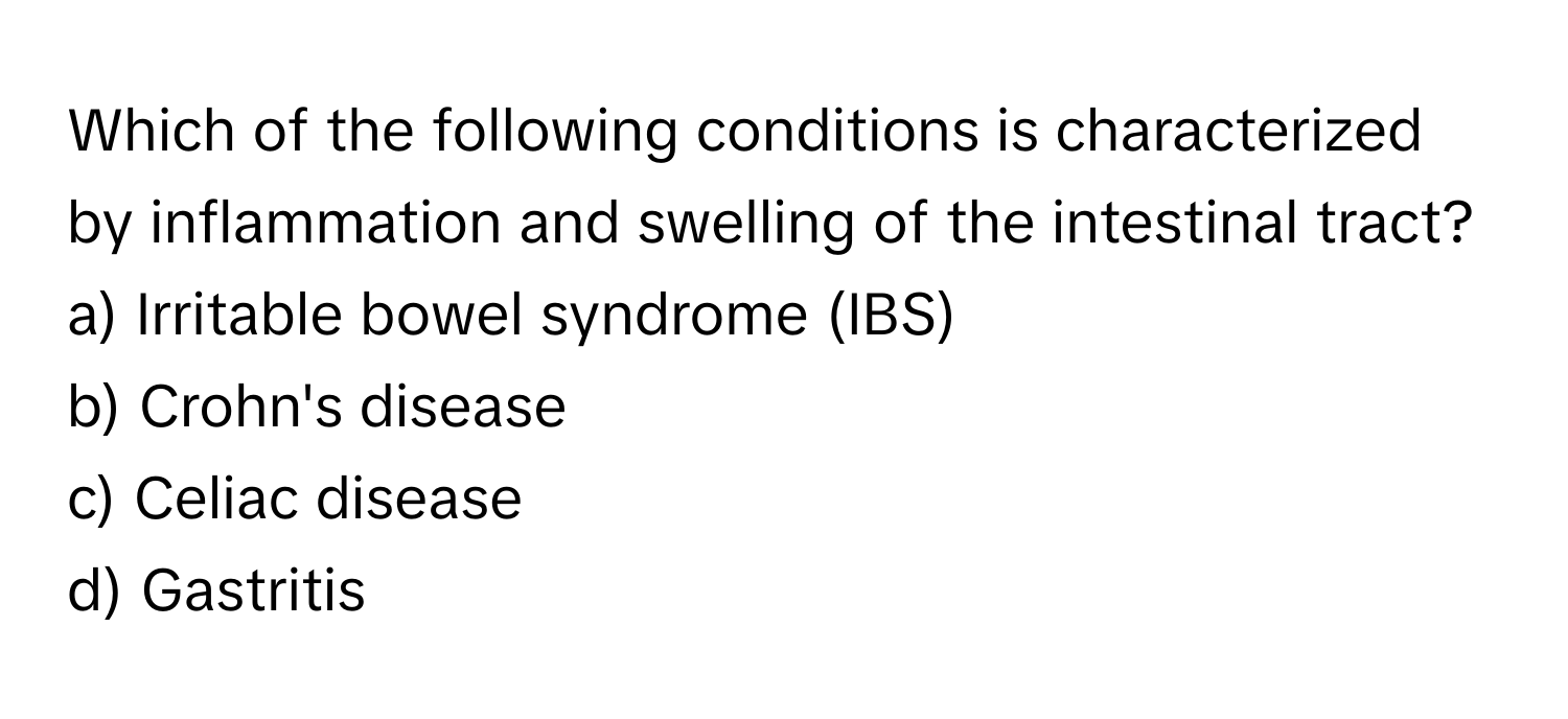 Which of the following conditions is characterized by inflammation and swelling of the intestinal tract?

a) Irritable bowel syndrome (IBS) 
b) Crohn's disease 
c) Celiac disease 
d) Gastritis