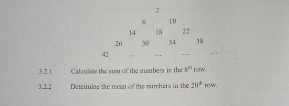 2
6 10
14 18 22
26 30 34 38
42 .. …. …. ... 
3.2.1 Calculate the sum of the numbers in the 8^(th) row. 
3.2.2 Determine the mean of the numbers in the 20^(th) row.