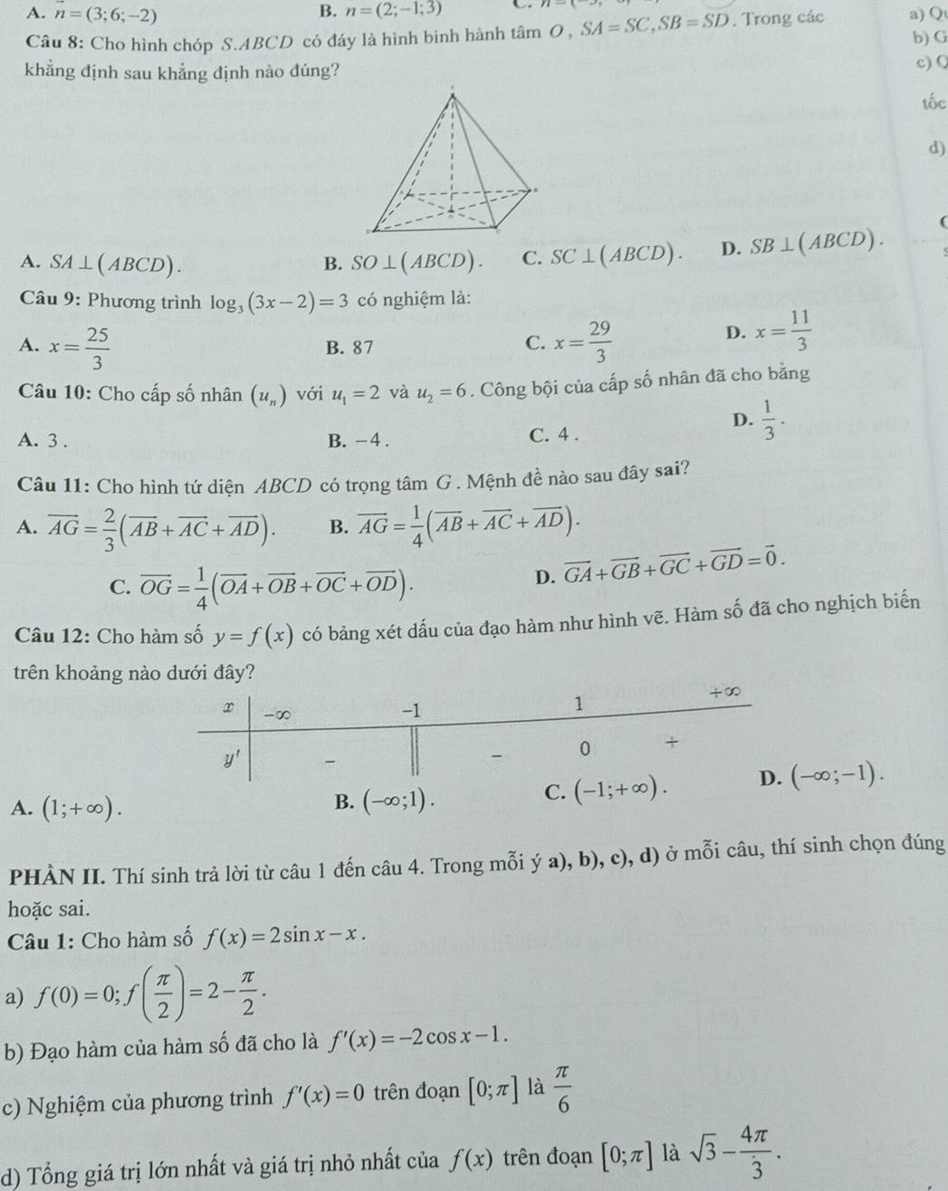 B.
C
A. n=(3;6;-2) n=(2;-1;3) tan O,SA=SC,SB=SD. Trong các a) Q
Câu 8: Cho hình chóp S.ABCD có đáy là hình bình hành b) G
khẳng định sau khẳng định nào đúng?
c) Q
tốc
d)
(
A. SA⊥ (ABCD) B. SO⊥ (ABCD). C. SC⊥ (ABCD). D. SB⊥ (ABCD).
Câu 9: Phương trình log _3(3x-2)=3 có nghiệm là:
A. x= 25/3  B. 87
C. x= 29/3 
D. x= 11/3 
Câu 10: Cho cấp số nhân (u_n) với u_1=2 và u_2=6. Công bội của cấp số nhân đã cho bằng
D.  1/3 .
A. 3 . B. -4 . C. 4 .
Câu 11: Cho hình tứ diện ABCD có trọng tâm G . Mệnh đề nào sau đây sai?
A. vector AG= 2/3 (vector AB+vector AC+vector AD). B. overline AG= 1/4 (overline AB+overline AC+overline AD).
C. overline OG= 1/4 (overline OA+overline OB+overline OC+overline OD).
D. vector GA+vector GB+vector GC+vector GD=vector 0.
Câu 12: Cho hàm số y=f(x) có bảng xét dấu của đạo hàm như hình vẽ. Hàm số đã cho nghịch biến
trên khoảng nào dưới đây?
A. (1;+∈fty ).
B.
(-∈fty ;-1).
PHÀN II. Thí sinh trả lời từ câu 1 đến câu 4. Trong mỗi ý a), b), c), d) ở mỗi câu, thí sinh chọn đúng
hoặc sai.
Câu 1: Cho hàm số f(x)=2sin x-x.
a) f(0)=0;f( π /2 )=2- π /2 .
b) Đạo hàm của hàm số đã cho là f'(x)=-2cos x-1.
c) Nghiệm của phương trình f'(x)=0 trên đoạn [0;π ] là  π /6 
d) Tổng giá trị lớn nhất và giá trị nhỏ nhất của f(x) trên đoạn [0;π ] là sqrt(3)- 4π /3 .