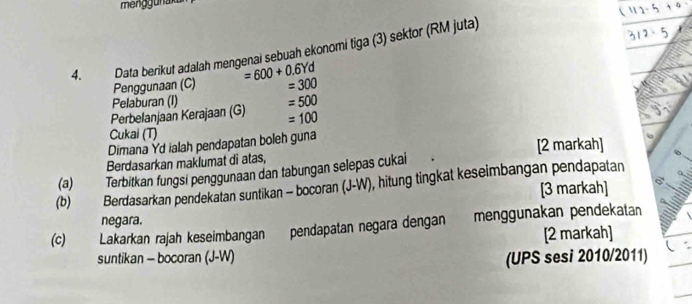 meng gu n aku 
4. Data berikut adalah mengenai sebuah ekonomi tiga (3) sektor (RM juta) 
Penggunaan (C) =600+0.6Yd
=300
Pelaburan (I) 
Perbelanjaan Kerajaan (G) =500
=100
Cukai (T) 
Dimana Yd ialah pendapatan boleh guna 
Berdasarkan maklumat di atas, [2 markah] 
(b) Berdasarkan pendekatan suntikan - bocoran (J-W), hitung tingkat keseimbangan pendapatan (a) ) Terbitkan fungsi penggunaan dan tabungan selepas cukai 
[3 markah] 
negara. 
(c) Lakarkan rajah keseimbangan pendapatan negara dengan menggunakan pendekatan 
[2 markah] 
suntikan - bocoran (J-W) (UPS sesi 2010/2011)