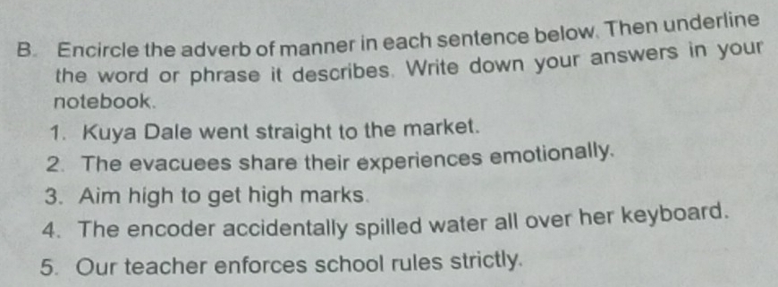 Encircle the adverb of manner in each sentence below. Then underline 
the word or phrase it describes. Write down your answers in your 
notebook. 
1. Kuya Dale went straight to the market. 
2. The evacuees share their experiences emotionally. 
3. Aim high to get high marks. 
4. The encoder accidentally spilled water all over her keyboard. 
5. Our teacher enforces school rules strictly.