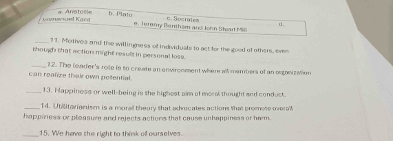 a. Aristotle b. Plato c. Socrates
Immanuel Kant
d.
e. Jeremy Bentham and John Stuart Mill
_11. Motives and the willingness of individuals to act for the good of others, even
though that action might result in personal loss.
_12. The leader's role is to create an environment where all members of an organization
can realize their own potential.
_13. Happiness or well-being is the highest aim of moral thought and conduct.
_14. Utilitarianism is a moral theory that advocates actions that promote overall
happiness or pleasure and rejects actions that cause unhappiness or harm.
_15. We have the right to think of ourselves.