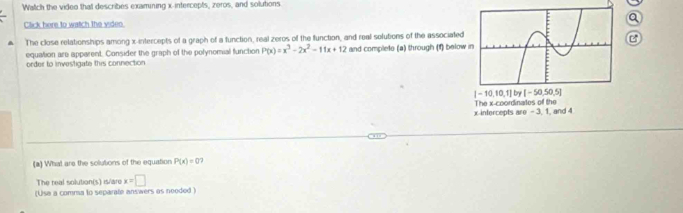 Watch the video that describes examining x-intercepts, zeros, and solutions
Click here to watch the video. a
The close relationships among x-intercepts of a graph of a function, real zeros of the function, and real solutions of the associated
B
equation are apparent. Consider the graph of the polynomial function P(x)=x^3-2x^2-11x+12 and complete (a) through (f) below
order to investigate this connection
(a) What are the solutions of the equation P(x)=0
The real solution(s) is/are x=□
(Usa a comma to separate answers as needed )