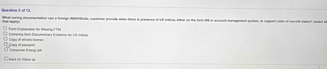 of 12.
that apply) What curing documentation can a foreign INOIVIOUAL customer provide when there is presence of US Indicia, either on the form WII or account management system, to support claim of non-US status? (select a
Form Explanation for Missing FTIN
Comerica form Documentary Evidence for US Indicia
Copy of drivers license
Copy of passport Consumer Energy bill
Mark for follow up