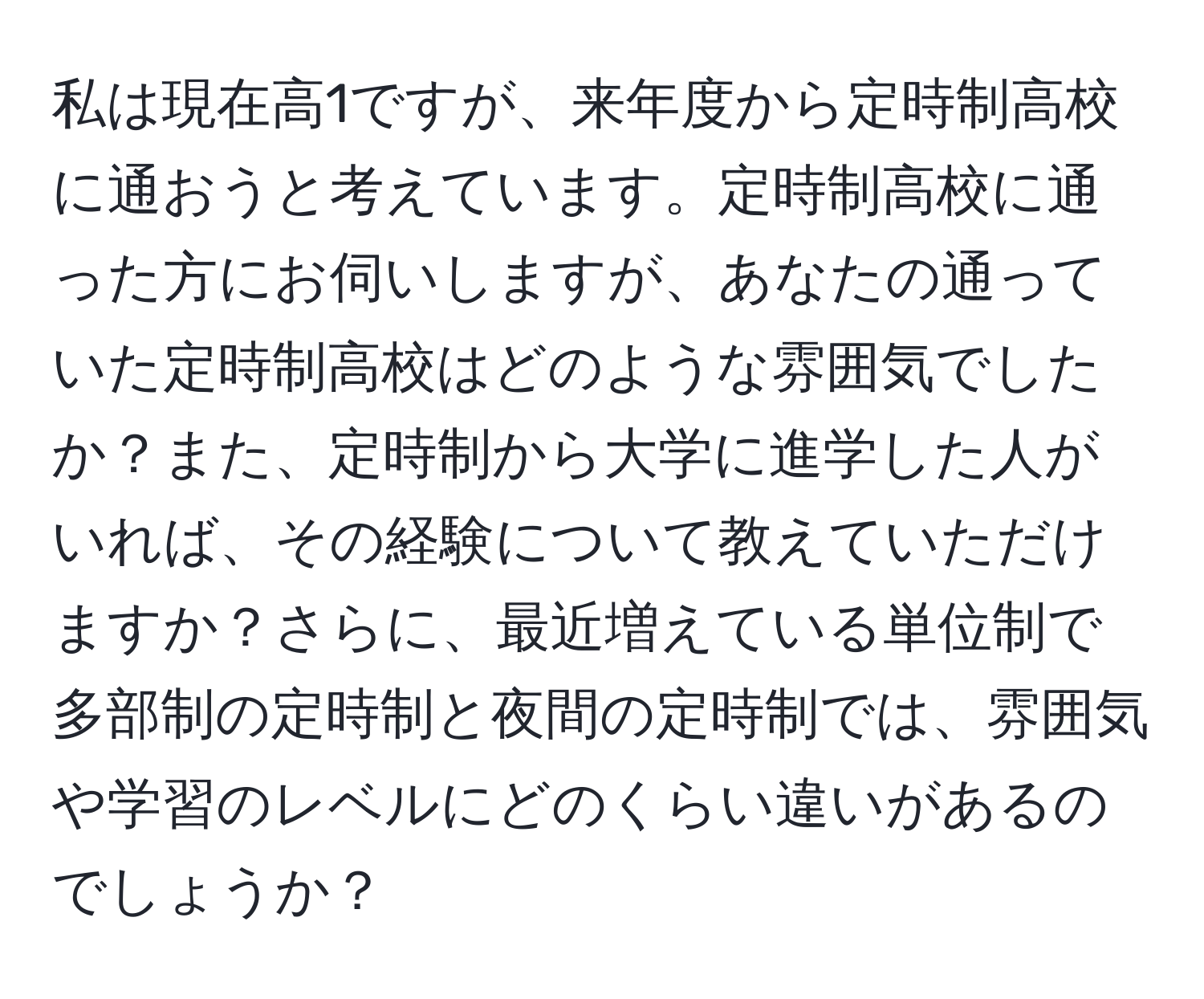 私は現在高1ですが、来年度から定時制高校に通おうと考えています。定時制高校に通った方にお伺いしますが、あなたの通っていた定時制高校はどのような雰囲気でしたか？また、定時制から大学に進学した人がいれば、その経験について教えていただけますか？さらに、最近増えている単位制で多部制の定時制と夜間の定時制では、雰囲気や学習のレベルにどのくらい違いがあるのでしょうか？