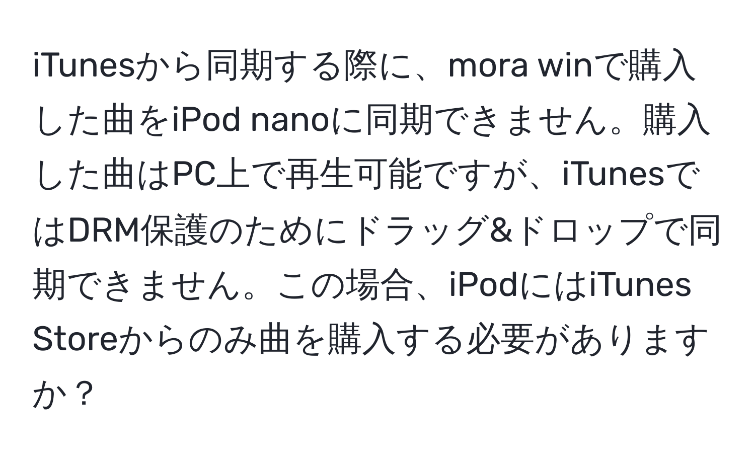 iTunesから同期する際に、mora winで購入した曲をiPod nanoに同期できません。購入した曲はPC上で再生可能ですが、iTunesではDRM保護のためにドラッグ&ドロップで同期できません。この場合、iPodにはiTunes Storeからのみ曲を購入する必要がありますか？