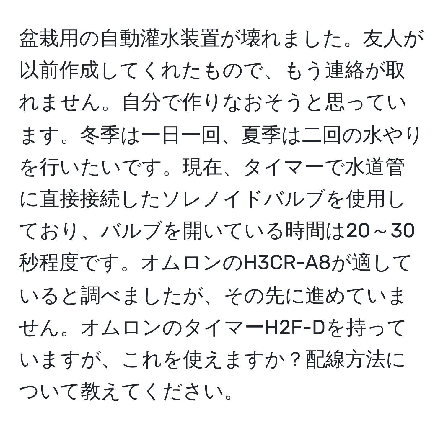 盆栽用の自動灌水装置が壊れました。友人が以前作成してくれたもので、もう連絡が取れません。自分で作りなおそうと思っています。冬季は一日一回、夏季は二回の水やりを行いたいです。現在、タイマーで水道管に直接接続したソレノイドバルブを使用しており、バルブを開いている時間は20～30秒程度です。オムロンのH3CR-A8が適していると調べましたが、その先に進めていません。オムロンのタイマーH2F-Dを持っていますが、これを使えますか？配線方法について教えてください。