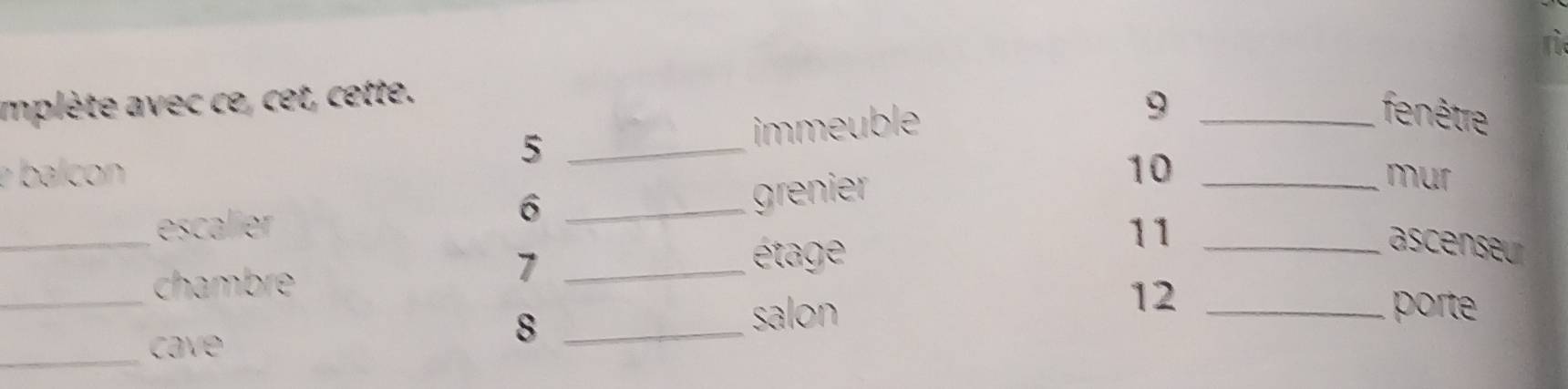 mplète avec ce, cet, cette. 
fenêtre 
_5 
immeuble 9_ 
ba c 10 _mur 
6 
_escalier _grenier 
11_ 
ascenseur 
_ 
chambre 
_7 
étage 
12 
salon _porte 
_cave 
_8