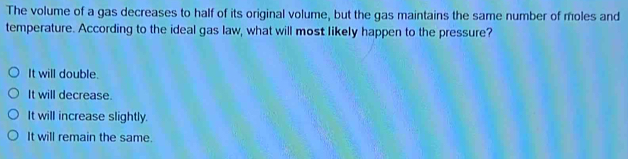 The volume of a gas decreases to half of its original volume, but the gas maintains the same number of moles and
temperature. According to the ideal gas law, what will most likely happen to the pressure?
It will double.
It will decrease.
It will increase slightly.
It will remain the same.