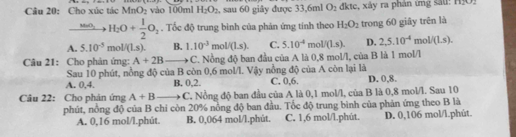 Cho xúc tác MnO_2 vào 100ml H_2O_2 , sau 60 giây được 33,6ml O_2 dktc, xảy ra phân ứng sau: 11202
xrightarrow MnO_2H_2O+ 1/2 O_2. Tốc độ trung bình của phản ứng tính theo H_2O_2 trong 60 giây trên là
A. 5.10^(-5)mol/(1.s). B. 1.10^(-3)mol/(1.s). C. 5.10^(-4) mol/(1.s). D. 2,5.10^(-4)mol/(1.s). 
Câu 21: Cho phản ứng: A+2B C. Nồng độ ban đầu của A là 0,8 mol/l, của B là 1 mol/l
Sau 10 phút, nồng độ của B còn 0,6 mol/l. Vậy nồng độ của A còn lại là
A. 0, 4. B. 0, 2. C. 0, 6. D. 0, 8.
Câu 22: Cho phản ú mgA+B C. Nồng độ ban đầu của A là 0,1 mol/l, của B là 0,8 mol/l. Sau 10
phút, nồng độ của B chỉ còn 20% nồng độ ban đầu. Tốc độ trung bình của phản ứng theo B là
A. 0,16 mol/l.phút. B. 0,064 mol/l.phút. C. 1,6 mol/l.phút. D. 0,106 mol/l.phút.