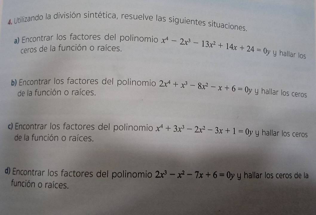 Utilizando la división sintética, resuelve las siguientes situaciones. 
a) Encontrar los factores del polinomio x^4-2x^3-13x^2+14x+24=0y y hallar los 
ceros de la función o raíces. 
b) Encontrar los factores del polinomio 2x^4+x^3-8x^2-x+6=0y y hallar los ceros 
de la función o raíces. 
c Encontrar los factores del polinomio x^4+3x^3-2x^2-3x+1=0y y hallar los ceros 
de la función o raíces. 
d) Encontrar los factores del polinomio 2x^3-x^2-7x+6=0y y hallar los ceros de la 
función o raíces.