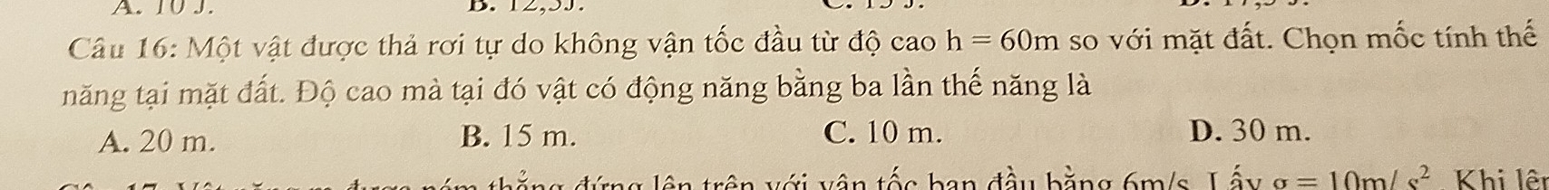 10 J.
Câu 16: Một vật được thả rơi tự do không vận tốc đầu từ độ cao h=60m so với mặt đất. Chọn mốc tính thế
tnăng tại mặt đất. Độ cao mà tại đó vật có động năng bằng ba lần thế năng là
A. 20 m. B. 15 m. C. 10 m. D. 30 m.
đ ặ ng đứng lên trên với vận tốc ban đầu bằng 6m/s. Lấy sigma =10m/s^2 Khi lêt