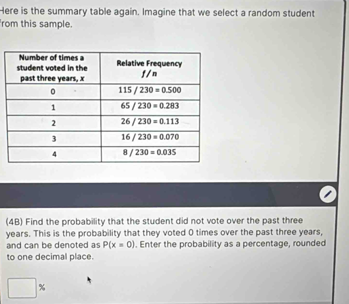 Here is the summary table again. Imagine that we select a random student
from this sample.
(4B) Find the probability that the student did not vote over the past three
years. This is the probability that they voted 0 times over the past three years,
and can be denoted as P(x=0). Enter the probability as a percentage, rounded
to one decimal place.
□ %