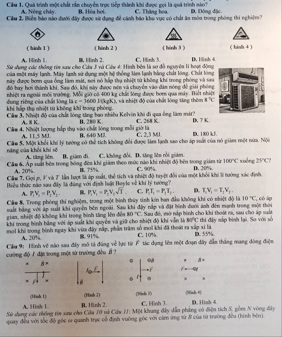 Quá trình một chất rắn chuyển trực tiếp thành khí được gọi là quá trình nào?
A. Nóng chảy. B. Hóa hơi. C. Thăng hoa. D. Đông đặc.
Câu 2. Biển báo nào dưới đây được sử dụng để cảnh báo khu vực có chất ăn mòn trong phòng thí nghiệm?
'
( hình 1 ) ( hình 2 ) ( hinh 3 ) ( hình 4 )
A. Hình 1. B. Hình 2. C. Hình 3. D. Hình 4.
Sử dụng các thông tin sau cho Câu 3 và Câu 4: Hình bên là sơ đồ nguyên lí hoạt động
của một máy lạnh. Máy lạnh sử dụng một hệ thống làm lạnh bằng chất lỏng. Chất lỏng
này được bơm qua ống làm mát, nơi nó hấp thụ nhiệt từ không khí trong phòng và sau
đó bay hơi thành khí. Sau đó, khí này được nén và chuyền vào dàn nóng đề giải phóng
nhiệt ra ngoài môi trường. Mỗi giờ có 400 kg chất lỏng được bơm qua máy. Biết nhiệt
dung riêng của chất lỏng là c=3600J/(kgK) 0, và nhiệt độ của chất lỏng tăng thêm 8°C
khi hấp thụ nhiệt từ không khí trong phòng.
Câu 3. Nhiệt độ của chất lỏng tăng bao nhiêu Kelvin khi đi qua ống làm mát?
A. 8 K. B. 280 K. C. 268 K. D. 7 K.
Câu 4. Nhiệt lượng hấp thụ vào chất lỏng trong mỗi giờ là
A. 11,5 MJ. B. 640 MJ. C. 2,3 MJ. D. 180 kJ.
Câu 5. Một khối khí lý tưởng có thể tích không đổi được làm lạnh sao cho áp suất của nó giảm một nửa. Nội
năng của khối khí sẽ
A. tăng lên. B. giảm đi. C. không đổi. D. tăng lên rồi giảm.
Câu 6. Áp suất bên trong bóng đèn khí giảm theo mức nào khi nhiệt độ bên trong giảm từ 100°C xuống 25°C 2
A. 20%. B. 75%. C. 90%. D. 20%.
Câu 7. Gọi p, V và T lần lượt là áp suất, thể tích và nhiệt độ tuyệt đối của một khối khí lí tưởng xác định.
Biểu thức nào sau đây là đúng với định luật Boyle về khí lý tưởng?
A. P_1V_1=P_2V_2. B. P_1V_1=P_2V_2sqrt(T). C. P_1T_1=P_2T_2. D. T_1V_1=T_2V_2.
Câu 8. Trong phòng thí nghiệm, trong một bình thủy tinh kín ban đầu không khí có nhiệt độ là 10°C , có áp
suất bằng với áp suất khí quyền bên ngoài. Sau khi đậy nắp và đặt bình dưới ánh đèn mạnh trong một thời
gian, nhiệt độ không khí trong bình tăng lên đến 80°C. Sau đó, mở nắp bình cho khí thoát ra, sau cho áp suất
khí trong bình bằng với áp suất khí quyền và giữ cho nhiệt độ khí vẫn là 80°C thì đậy nắp bình lại. So với số
mol khí trong bình ngay khi vừa đậy nắp, phần trăm số mol khí đã thoát ra xấp xỉ là
A. 20%. B. 91%. C. 10%. D. 55%.
Câu 9: Hình vẽ nào sau đây mô tả đúng vhat e lực từ vector F tác dụng lên một đoạn dây dẫn thắng mang dòng điện
cường độ / đặt trong một từ trường đều vector B ?
× B ×
。 Oβ × B×
1o F F F 0
× × B
。 。 × ×
(Hinh 1) (Hình 2) (Hinh 3) (Hinh 4)
A. Hình 1. B. Hình 2. C. Hình 3. D. Hình 4.
Sử dụng các thông tin sau cho Câu 10 và Câu 11: Một khung dây dẫn phẳng có diện tích S, gồm N vòng dây
quay đều với tốc độ góc ω quanh trục cố định vuông góc với cảm ứng từ B của từ trường đều (hình bên).