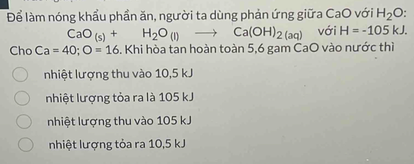 Để làm nóng khẩu phần ăn, người ta dùng phản ứng giữa CaO với H_2O
CaO_(s)+H_2O_(l)to Ca(OH)_2(aq) với H=-105kJ. 
Cho Ca=40; O=16. Khi hòa tan hoàn toàn 5,6 gam CaO vào nước thì
nhiệt lượng thu vào 10,5 kJ
nhiệt lượng tỏa ra là 105 kJ
nhiệt lượng thu vào 105 kJ
nhiệt lượng tỏa ra 10,5 kJ