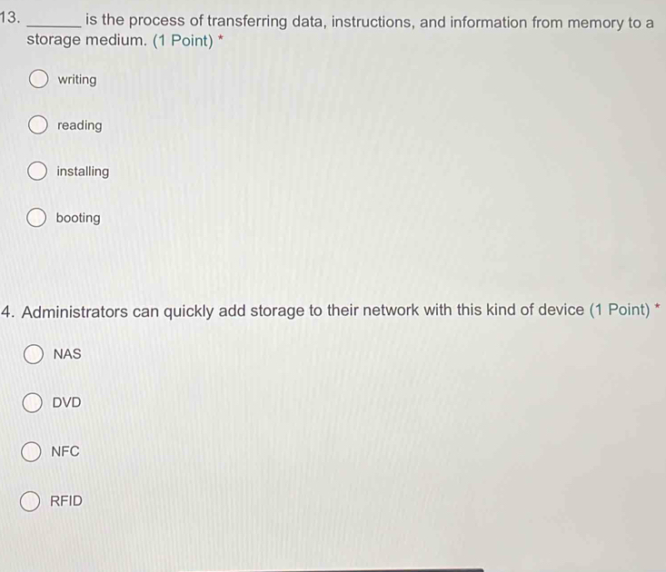 is the process of transferring data, instructions, and information from memory to a
storage medium. (1 Point) *
writing
reading
installing
booting
4. Administrators can quickly add storage to their network with this kind of device (1 Point) *
NAS
DVD
NFC
RFID