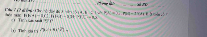 Phòng thi: ... ... ... .... ... ... Số BD_ 
Câu 1.(2 điểm): Cho hệ đầy đủ 3 biên có  A,B,C
thỏa mãn: P(F/A)=0,02; P(F/B)=0,35; P(F/C)=0,5. với P(A)=0,3; P(B)=2P(A) Biết biến cổ F 
a) Tính xác suất P(F) ? 
b) Tính giá trị P[(A+B)/overline F] ?