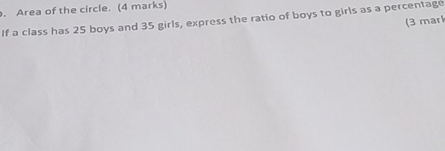 Area of the circle. (4 marks) 
If a class has 25 boys and 35 girls, express the ratio of boys to girls as a percentage 
(3 mark