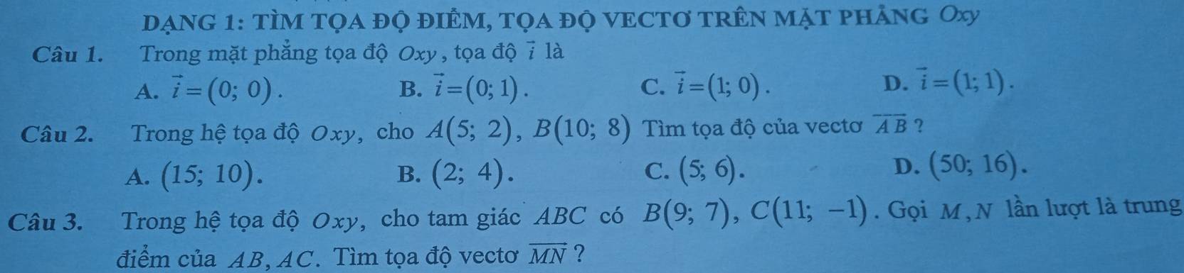 DẠNG 1: TÌM Tọa đỌ đIÊM, tọa đỌ VECTơ tRÊn MặT phảng Oxy
Câu 1. Trong mặt phẳng tọa độ Oxy , tọa độ 7 là
A. vector i=(0;0). B. vector i=(0;1). C. vector i=(1;0).
D. vector i=(1;1). 
Câu 2. Trong hệ tọa độ Oxy, cho A(5;2), B(10;8) Tìm tọa độ của vectơ overline AB ?
D.
A. (15;10). B. (2;4). C. (5;6). (50;16). 
Câu 3. Trong hệ tọa độ Oxy, cho tam giác ABC có B(9;7), C(11;-1). Gọi M , N lần lượt là trung
điểm của AB, AC. Tìm tọa độ vectơ vector MN ?