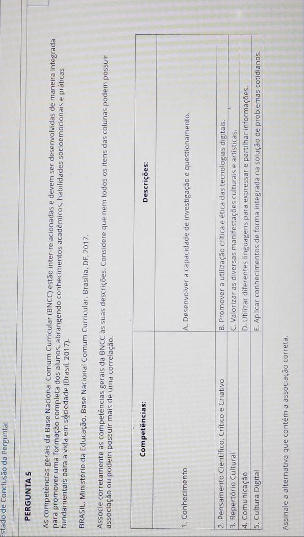 Estado de Conclusão da Pergunta: 
PERGUNTA 5 
As competências gerais da Base Nacional Comum Curricular (BNCC) estão inter-relacionadas e devem ser desenvolvidas de maneira integrada 
para promover uma formação completa dos alunos, abrangendo conhecimentos acadêmicos, habilidades socioemocionais e práticas 
fundamentais para a vida em sociedade (Brasil, 2017). 
BRASIL. Ministério da Educação. Base Nacional Comum Curricular. Brasília, DF, 2017. 
Associe corretamente as competências gerais da BNCC às suas descrições. Considere que nem todos os itens das colunas podem possuir 
associação ou podem possuir mais de uma correlação. 
Assinale a alternativa que contém a associação correta.