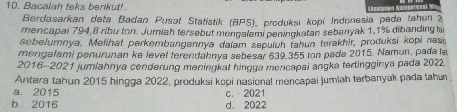 Bacalah teks berikut!
( Asesmen Kompetensi M
Berdasarkan data Badan Pusat Statistik (BPS), produksi kopi Indonesia pada tahun 2
mencapai 794, 8 ribu ton. Jumlah tersebut mengalami peningkatan sebanyak 1,1% dibanding ta
sebelumnya. Melihat perkembangannya dalam sepuluh tahun terakhir, produksi kopi nasid
mengalami penurunan ke level terendahnya sebesar 639.355 ton pada 2015. Namun, pada tah
2016-2021 jumlahnya cenderung meningkat hingga mencapai angka tertingginya pada 2022.
Antara tahun 2015 hingga 2022, produksi kopi nasional mencapai jumlah terbanyak pada tahun
a. 2015 c.·2021
b. 2016 d. 2022