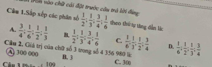 fron vào chữ cái đặt trước câu trả lời đứng:
Câu 1.Sắp xếp các phân số  1/2 ;  1/3 ;  3/4 ;  1/6  theo thứ tự tăng dần là:
A.  3/4 ;  1/6 ;  1/2 ;  1/3  B.  1/2 ;  1/3 ;  3/4 ;  1/6  C.  1/6 ;  1/3 ;  1/2 ;  3/4   1/6 ;  1/2 ;  1/3 ;  3/4 
D.
Câu 2. Giá trị của chữ số 3 trong số 4 356 980 là:
A 300 000 B. 3 C. 300
Câu 3 Phân : 109