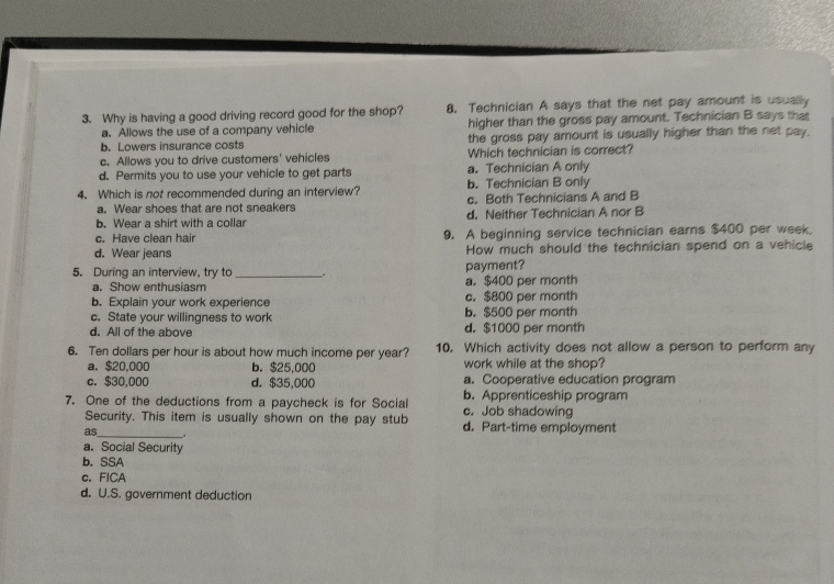 Why is having a good driving record good for the shop? 8. Technician A says that the net pay amount is usually
a. Allows the use of a company vehicle higher than the gross pay amount. Technician B says that
b.Lowers insurance costs the gross pay amount is usually higher than the net pay.
c. Allows you to drive customers' vehicles Which technician is correct?
d. Permits you to use your vehicle to get parts a. Technician A only
4. Which is not recommended during an interview? b. Technician B only
a. Wear shoes that are not sneakers c. Both Technicians A and B
b. Wear a shirt with a collar d. Neither Technician A nor B
c. Have clean hair 9. A beginning service technician earns $400 per week.
d. Wear jeans How much should the technician spend on a vehicle
5. During an interview, try to _payment?
a. Show enthusiasm a. $400 per month
b. Explain your work experience c. $800 per month
c. State your willingness to work b. $500 per month
d. All of the above d. $1000 per month
6. Ten dollars per hour is about how much income per year? 10. Which activity does not allow a person to perform any
a. $20,000 b. $25,000 work while at the shop?
c. $30,000 d. $35,000 a. Cooperative education program
7. One of the deductions from a paycheck is for Social c. Job shadowing b. Apprenticeship program
Security. This item is usually shown on the pay stub d. Part-time employment
as_ .
a. Social Security
b. SSA
c. FICA
d. U.S. government deduction