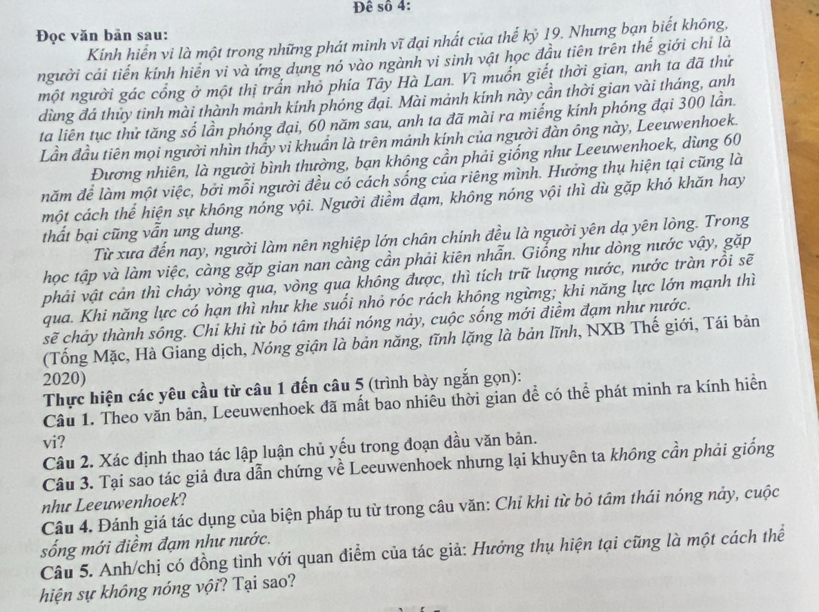 Đê số 4:
Đọc văn bản sau:
Kính hiển vi là một trong những phát minh vĩ đại nhất của thế kỷ 19. Nhưng bạn biết không,
người cải tiến kính hiển vi và ứng dụng nó vào ngành vi sinh vật học đầu tiên trên thế giới chỉ là
một người gác cổng ở một thị trấn nhỏ phía Tây Hà Lan. Vì muồn giết thời gian, anh ta đã thứ
dùng đá thuy tinh mài thành mảnh kính phóng đại. Mài mảnh kính này cần thời gian vài tháng, anh
ta liên tục thử tăng số lần phóng đại, 60 năm sau, anh ta đã mài ra miếng kính phóng đại 300 lần.
Lần đầu tiên mọi người nhìn thầy vi khuẩn là trên mảnh kính của người đàn ông này, Leeuwenhoek.
Đương nhiên, là người bình thường, bạn không cần phải giống như Leeuwenhoek, dùng 60
năm để làm một việc, bởi mỗi người đều có cách sống của riêng mình. Hưởng thụ hiện tại cũng là
một cách thể hiện sự không nóng vội. Người điểm đạm, không nóng vội thì dù gặp khó khăn hay
thất bại cũng vẫn ung dung.
Từ xưa đến nay, người làm nên nghiệp lớn chân chính đều là người yên dạ yên lòng. Trong
học tập và làm việc, càng gặp gian nan càng cần phải kiên nhẫn. Giống như dòng nước vậy, gặp
phải vật cản thì chảy vòng qua, vòng qua không được, thì tích trữ lượng nước, nước tràn rồi sẽ
qua. Khi năng lực có hạn thì như khe suối nhỏ róc rách không ngừng; khi năng lực lớn mạnh thì
sẽ chảy thành sông. Chỉ khi từ bỏ tâm thái nóng nảy, cuộc sống mới điềm đạm như nước.
(Tống Mặc, Hà Giang dịch, Nóng giận là bản năng, tĩnh lặng là bản lĩnh, NXB Thế giới, Tái bản
2020)
Thực hiện các yêu cầu từ câu 1 đến câu 5 (trình bày ngắn gọn):
Câu 1. Theo văn bản, Leeuwenhoek đã mất bao nhiêu thời gian để có thể phát minh ra kính hiển
vi?
Câu 2. Xác định thao tác lập luận chủ yếu trong đoạn đầu văn bản.
Câu 3. Tại sao tác giả đưa dẫn chứng về Leeuwenhoek nhưng lại khuyên ta không cần phải giống
nhu Leeuwenhoek?
Câu 4. Đánh giá tác dụng của biện pháp tu từ trong câu văn: Chỉ khi từ bỏ tâm thái nóng này, cuộc
sống mới điềm đạm như nước.
Câu 5. Anh/chị có đồng tình với quan điểm của tác giả: Hưởng thụ hiện tại cũng là một cách thể
hiện sự không nóng vội? Tại sao?