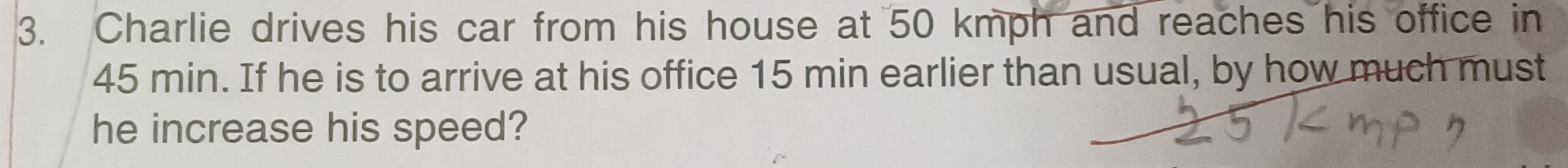 Charlie drives his car from his house at 50 kmph and reaches his office in
45 min. If he is to arrive at his office 15 min earlier than usual, by how much must 
he increase his speed?