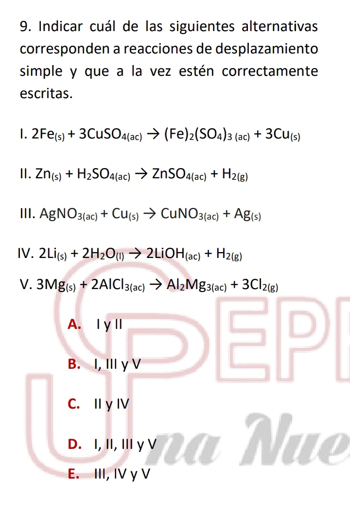 Indicar cuál de las siguientes alternativas
corresponden a reacciones de desplazamiento
simple y que a la vez estén correctamente
escritas.
1. 2Fe_(s)+3CuSO_4(ac)to (Fe)_2(SO_4)_3(ac)+3Cu_(s)
II. Zn_(s)+H_2SO_4(ac)to ZnSO_4(ac)+H_2(g)
III. AgNO_3(ac)+Cu_(s)to CuNO_3(ac)+Ag_(s)
IV. 2Li_(s)+2H_2O_(l)to 2LiOH_(ac)+H_2(g)
V. 3Mg_(s)+2AlCl_3(ac)to Al_2Mg_3(ac)+3Cl_2(g)
A. 1 y||
B. I, Ⅲ γ V
C. I y IV
D. I, II, Iγ V
E. III, IV γ V