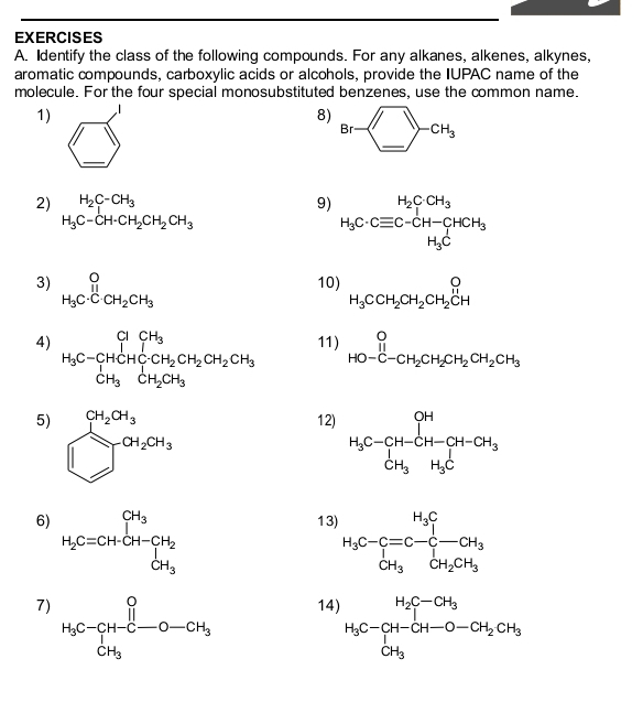 Identify the class of the following compounds. For any alkanes, alkenes, alkynes,
aromatic compounds, carboxylic acids or alcohols, provide the IUPAC name of the
molecule. For the four special monosubstituted benzenes, use the common name.
1)
8) Br- -CH_3
_
,
2) H_2C-CH_3 9) H_3C· Cequiv C-CH-CHCH_3
H_3C-CH· CH_2CH_2CH_3
3) beginarrayr O H_3C· CH_2CH_3endarray 10) H_3CCH_2CH_2CH_2beginarrayr O Hendarray H
4) H_3C-CHCH_3CH_2CH_2CH_2CH_2CH_3 11) beginarrayr O HO-C-CH_2CH_2CH_2CH_2CH_3endarray
5) beginarrayr CH_2^((4_3) □ _2)CH_3CH_3
12
6) H_2C=CH-CH_3 H_3
13 H_3C-C=C-C-CH_3
7 14) H_3C-CH-CH_3-CH_2CH_3CH_3