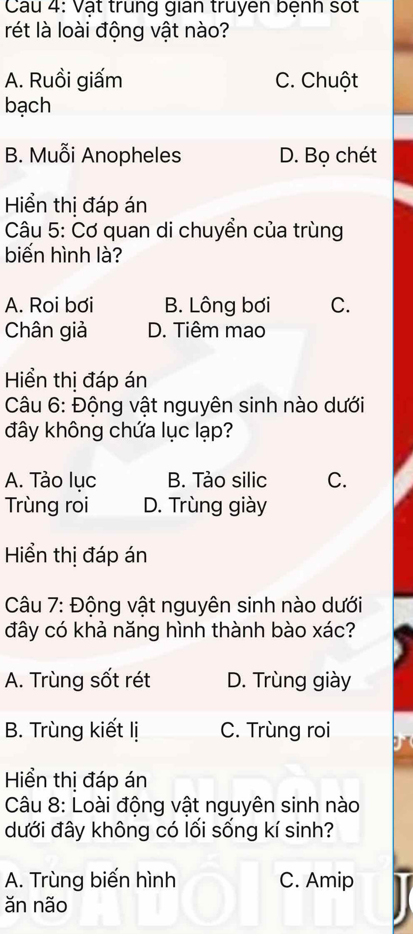 Cau 4: Vật trung gian truyen bệnh sốt
rét là loài động vật nào?
A. Ruồi giấm C. Chuột
bạch
B. Muỗi Anopheles D. Bọ chét
Hiển thị đáp án
Câu 5: Cơ quan di chuyển của trùng
biến hình là?
A. Roi bơi B. Lông bơi C.
Chân giả D. Tiêm mao
Hiển thị đáp án
Câu 6: Động vật nguyên sinh nào dưới
đây không chứa lục lạp?
A. Tào lục B. Tảo silic C.
Trùng roi D. Trùng giày
Hiển thị đáp án
Câu 7: Động vật nguyên sinh nào dưới
đây có khả năng hình thành bào xác?
A. Trùng sốt rét D. Trùng giày
B. Trùng kiết lị C. Trùng roi
Hiển thị đáp án
Câu 8: Loài động vật nguyên sinh nào
dưới đây không có lối sống kí sinh?
A. Trùng biến hình C. Amip
ăn não