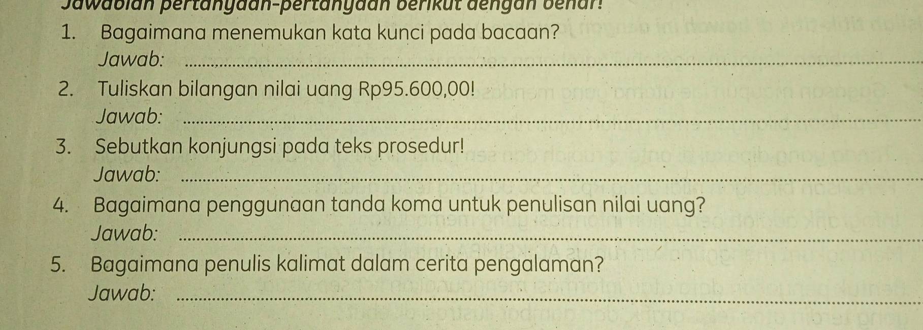 Jawabian pertänyaan-pertänyaán berikut dengán benar! 
1. Bagaimana menemukan kata kunci pada bacaan? 
Jawab:_ 
2. Tuliskan bilangan nilai uang Rp95.600,00! 
Jawab:_ 
3. Sebutkan konjungsi pada teks prosedur! 
Jawab:_ 
4. Bagaimana penggunaan tanda koma untuk penulisan nilai uang? 
Jawab:_ 
5. Bagaimana penulis kalimat dalam cerita pengalaman? 
Jawab:_